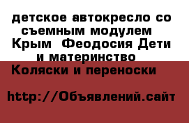 детское автокресло со съемным модулем - Крым, Феодосия Дети и материнство » Коляски и переноски   